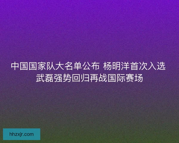 中国国家队大名单公布 杨明洋首次入选 武磊强势回归再战国际赛场