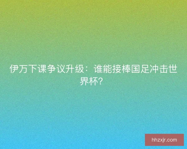 伊万下课争议升级：谁能接棒国足冲击世界杯？