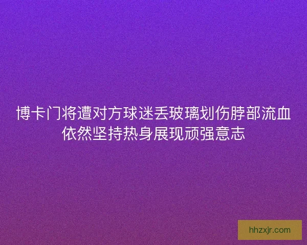 博卡门将遭对方球迷丢玻璃划伤脖部流血依然坚持热身展现顽强意志