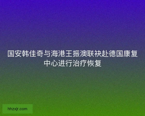 国安韩佳奇与海港王振澳联袂赴德国康复中心进行治疗恢复