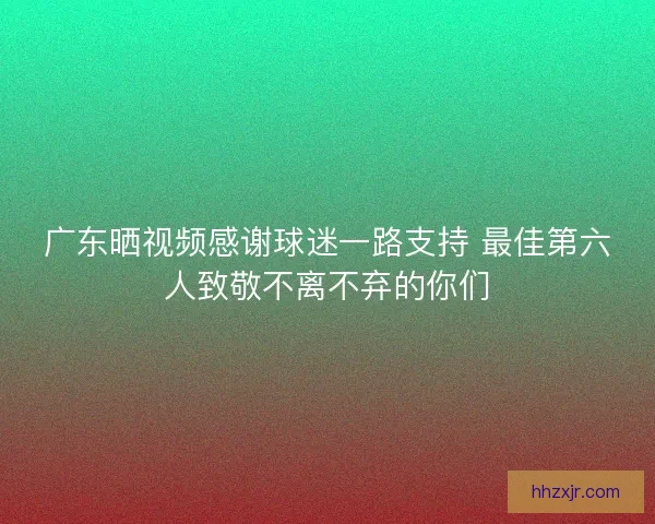 广东晒视频感谢球迷一路支持 最佳第六人致敬不离不弃的你们 广东晒视频感谢球迷一路支持 最佳第六人致敬不离不弃的你们