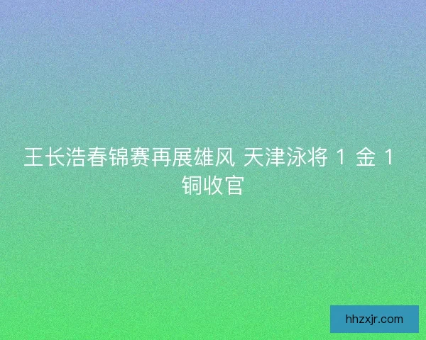 王长浩春锦赛再展雄风 天津泳将 1 金 1 铜收官