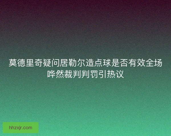 莫德里奇疑问居勒尔造点球是否有效全场哗然裁判判罚引热议 莫德里奇疑问居勒尔造点球是否有效全场哗然裁判判罚引热议