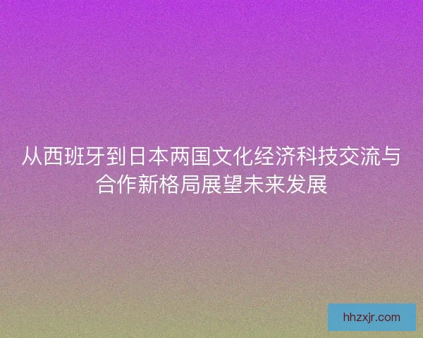 从西班牙到日本两国文化经济科技交流与合作新格局展望未来发展