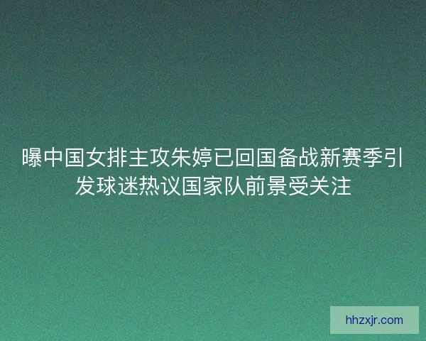 曝中国女排主攻朱婷已回国备战新赛季引发球迷热议国家队前景受关注 曝中国女排主攻朱婷已回国备战新赛季引发球迷热议国家队前景受关注