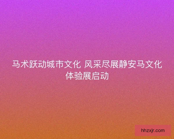 马术跃动城市文化 风采尽展静安马文化体验展启动