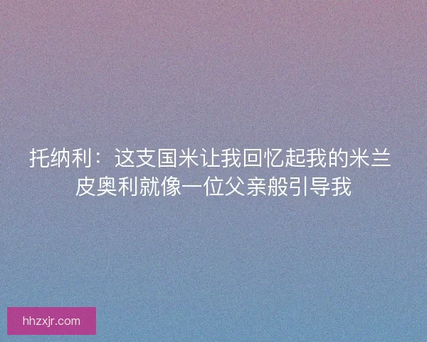 托纳利:这支国米让我回忆起我的米兰 皮奥利就像一位父亲般引导我 托纳利:这支国米让我回忆起我的米兰 皮奥利就像一位父亲般引导我