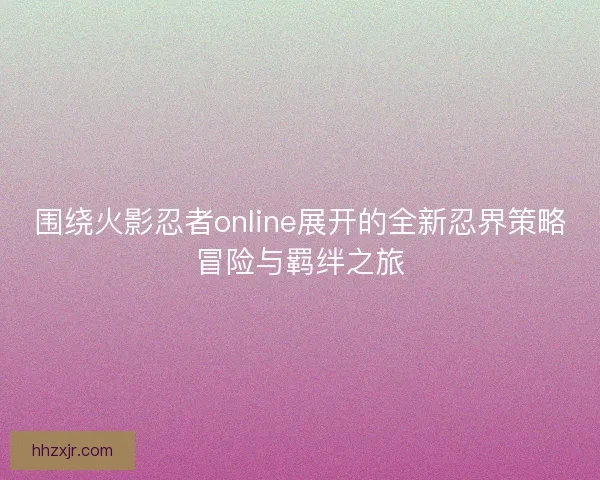 围绕火影忍者online展开的全新忍界策略冒险与羁绊之旅