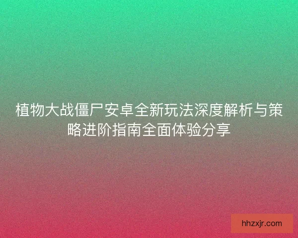 植物大战僵尸安卓全新玩法深度解析与策略进阶指南全面体验分享