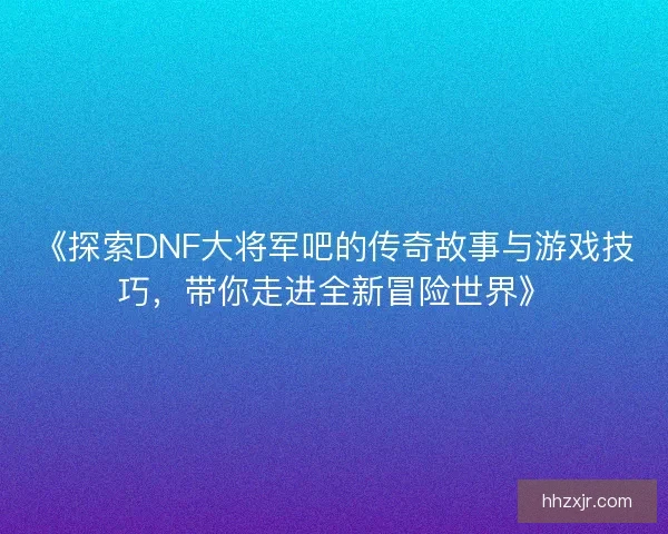 《探索DNF大将军吧的传奇故事与游戏技巧,带你走进全新冒险世界》 《探索DNF大将军吧的传奇故事与游戏技巧,带你走进全新冒险世界》
