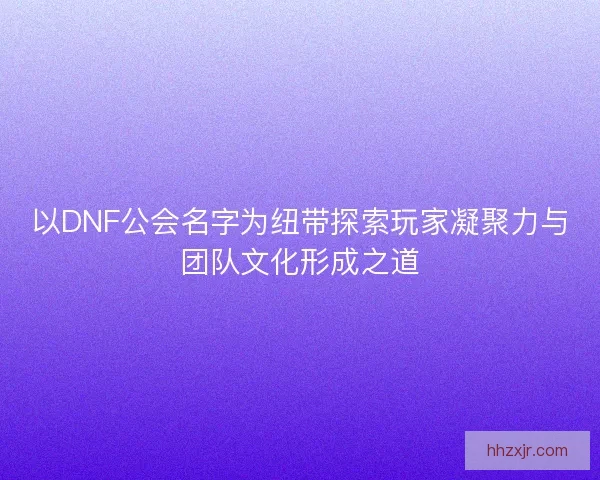 以DNF公会名字为纽带探索玩家凝聚力与团队文化形成之道 以DNF公会名字为纽带探索玩家凝聚力与团队文化形成之道