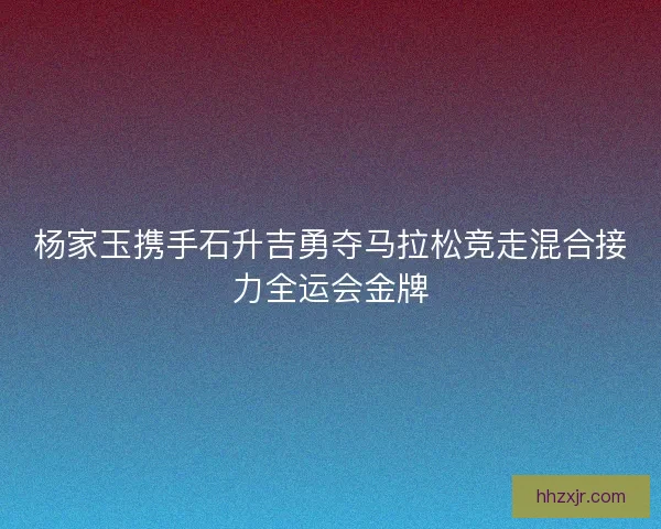 杨家玉携手石升吉勇夺马拉松竞走混合接力全运会金牌