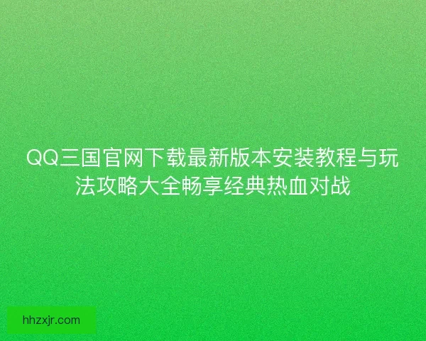 QQ三国官网下载最新版本安装教程与玩法攻略大全畅享经典热血对战