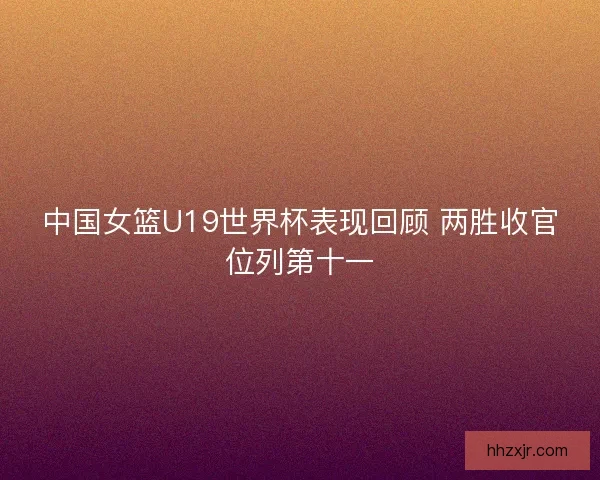 中国女篮U19世界杯表现回顾 两胜收官位列第十一