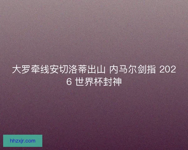 大罗牵线安切洛蒂出山 内马尔剑指 2026 世界杯封神