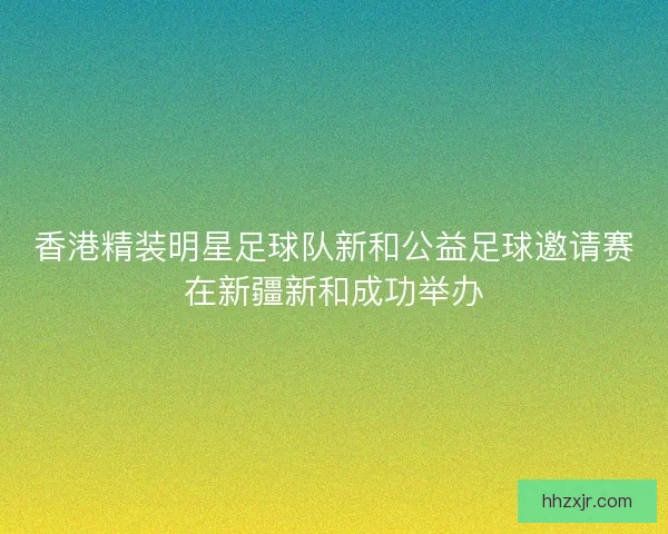 香港精装明星足球队新和公益足球邀请赛在新疆新和成功举办