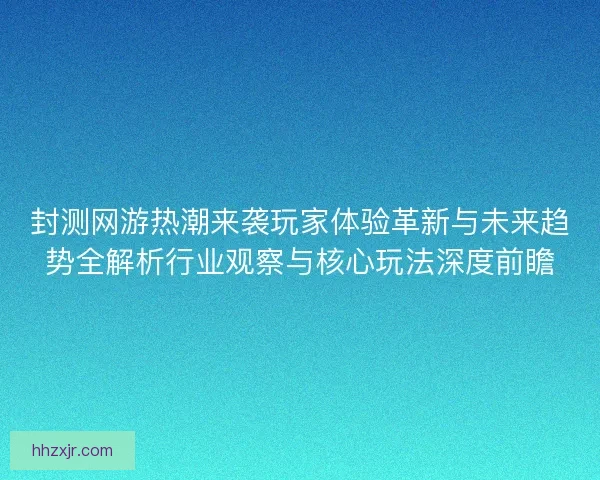 封测网游热潮来袭玩家体验革新与未来趋势全解析行业观察与核心玩法深度前瞻
