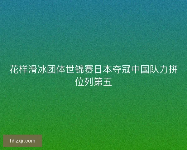 花样滑冰团体世锦赛日本夺冠中国队力拼位列第五