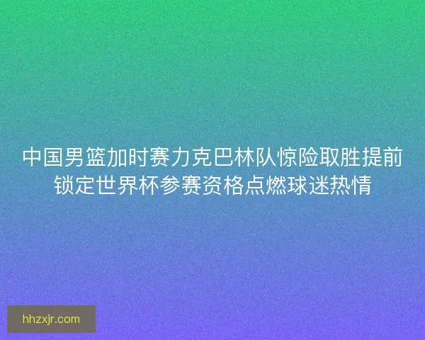 中国男篮加时赛力克巴林队惊险取胜提前锁定世界杯参赛资格点燃球迷热情 中国男篮加时赛力克巴林队惊险取胜提前锁定世界杯参赛资格点燃球迷热情
