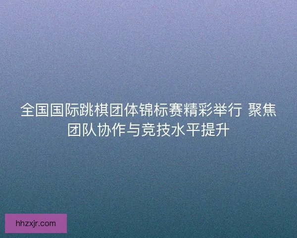 全国国际跳棋团体锦标赛精彩举行 聚焦团队协作与竞技水平提升 全国国际跳棋团体锦标赛精彩举行 聚焦团队协作与竞技水平提升