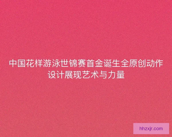 中国花样游泳世锦赛首金诞生全原创动作设计展现艺术与力量