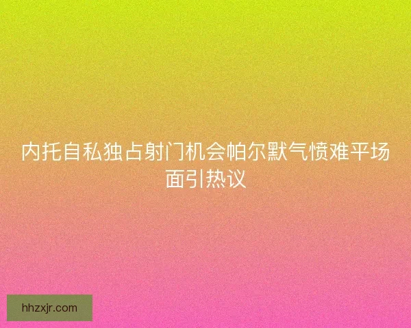 内托自私独占射门机会帕尔默气愤难平场面引热议