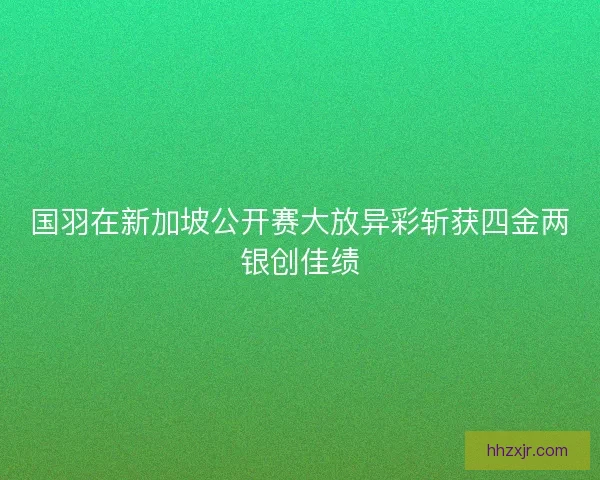 国羽在新加坡公开赛大放异彩斩获四金两银创佳绩 国羽在新加坡公开赛大放异彩斩获四金两银创佳绩