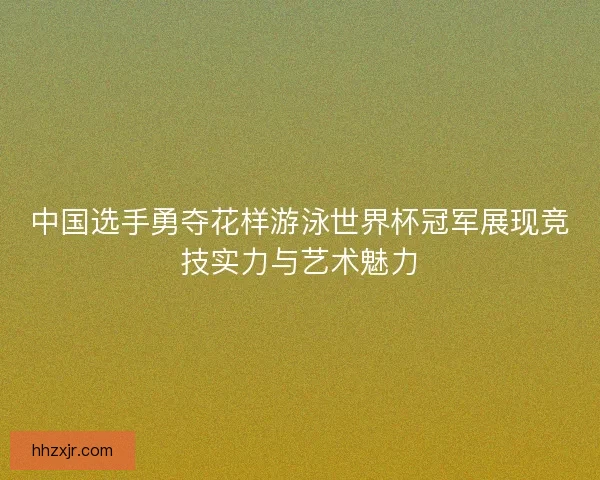 中国选手勇夺花样游泳世界杯冠军展现竞技实力与艺术魅力