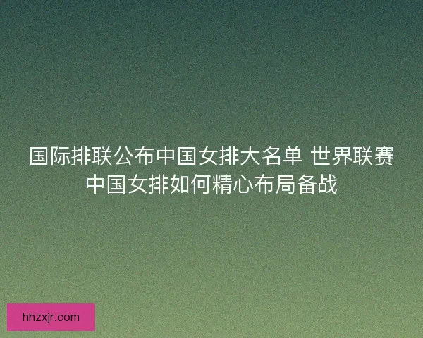 国际排联公布中国女排大名单 世界联赛中国女排如何精心布局备战