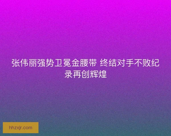 张伟丽强势卫冕金腰带 终结对手不败纪录再创辉煌
