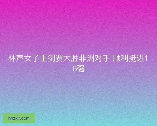 林声女子重剑赛大胜非洲对手 顺利挺进16强
