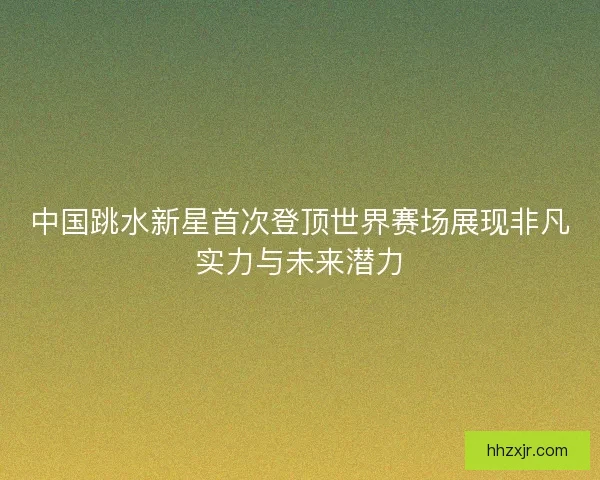 中国跳水新星首次登顶世界赛场展现非凡实力与未来潜力