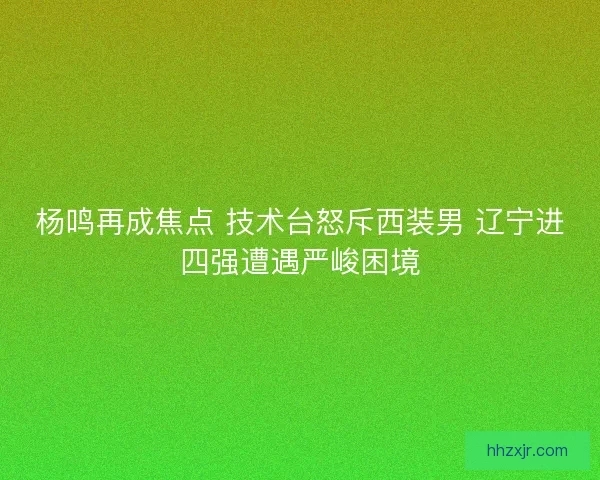 杨鸣再成焦点 技术台怒斥西装男 辽宁进四强遭遇严峻困境
