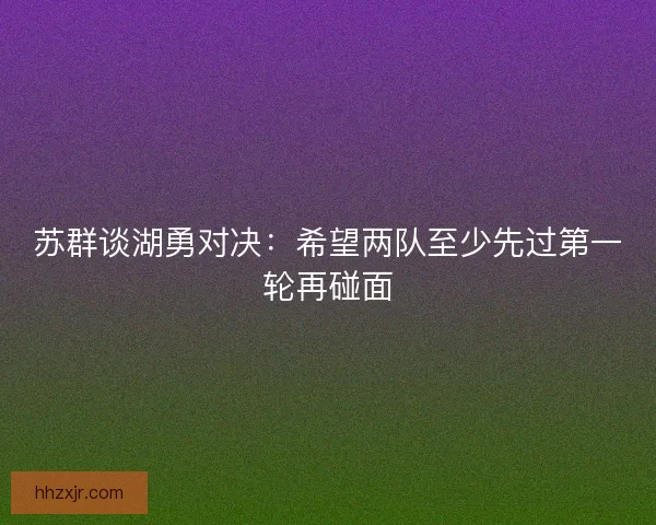 苏群谈湖勇对决：希望两队至少先过第一轮再碰面